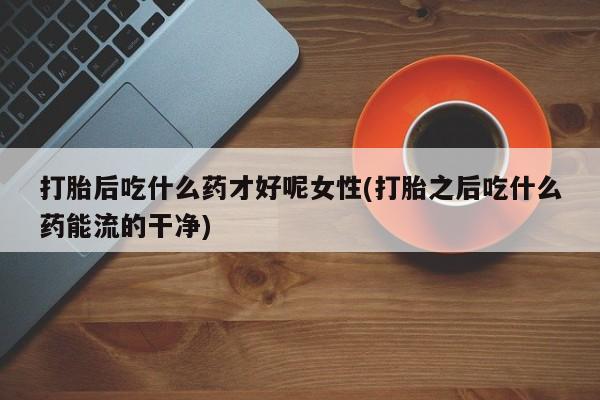 打胎药专卖微信卖流产药的微信打胎后吃什么药才好呢女性(打胎之后吃什么药能流的干净)