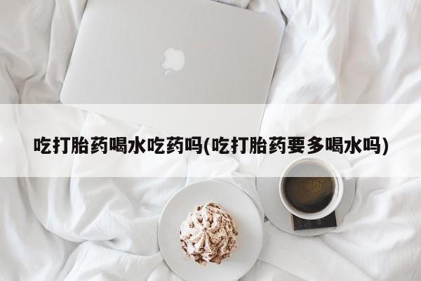 打胎药专卖微信卖流产药的微信吃打胎药喝水吃药吗(吃打胎药要多喝水吗)