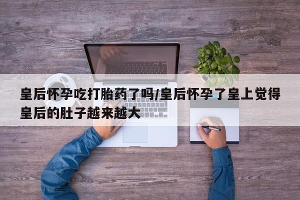 打胎药专卖微信卖流产药的微信皇后怀孕吃打胎药了吗/皇后怀孕了皇上觉得皇后的肚子越来越大