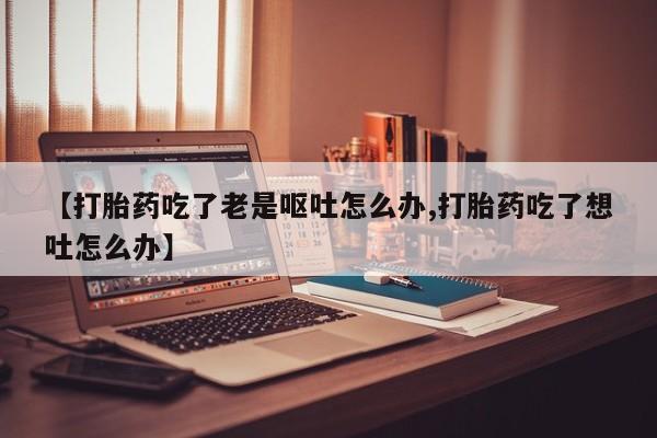 打胎药专卖微信卖流产药的微信【打胎药吃了老是呕吐怎么办,打胎药吃了想吐怎么办】