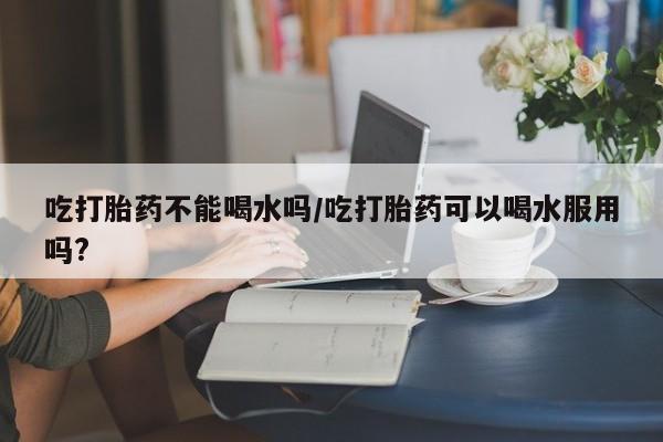 打胎药专卖微信卖流产药的微信吃打胎药不能喝水吗/吃打胎药可以喝水服用吗?