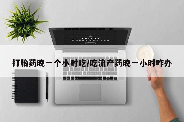 打胎药专卖微信卖流产药的微信打胎药晚一个小时吃/吃流产药晚一小时咋办