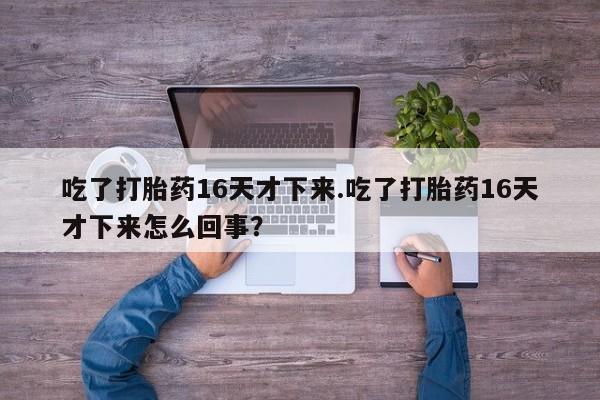 打胎药专卖微信卖流产药的微信吃了打胎药16天才下来.吃了打胎药16天才下来怎么回事？
