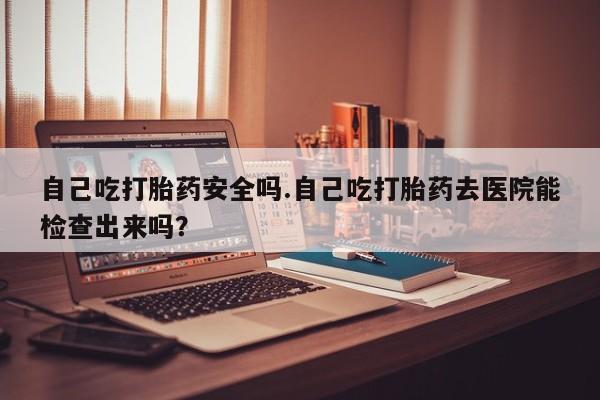 打胎药专卖微信卖流产药的微信自己吃打胎药安全吗.自己吃打胎药去医院能检查出来吗？
