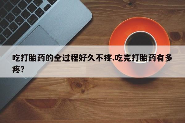 打胎药专卖微信卖流产药的微信吃打胎药的全过程好久不疼.吃完打胎药有多疼？
