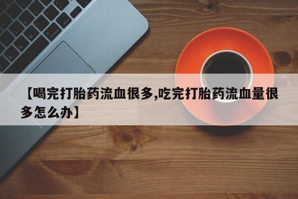 打胎药专卖微信卖流产药的微信【喝完打胎药流血很多,吃完打胎药流血量很多怎么办】