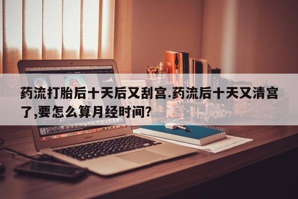 打胎药专卖微信卖流产药的微信药流打胎后十天后又刮宫.药流后十天又清宫了,要怎么算月经时间？