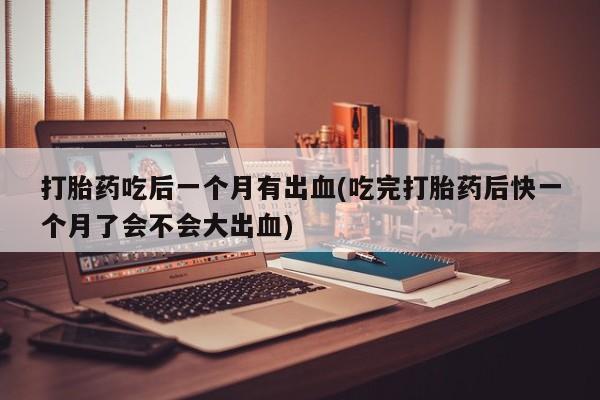打胎药专卖微信卖流产药的微信打胎药吃后一个月有出血(吃完打胎药后快一个月了会不会大出血)