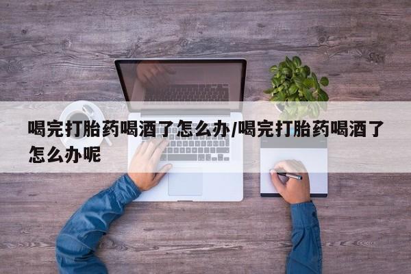 打胎药专卖微信卖流产药的微信喝完打胎药喝酒了怎么办/喝完打胎药喝酒了怎么办呢