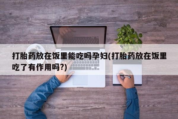 打胎药专卖微信卖流产药的微信打胎药放在饭里能吃吗孕妇(打胎药放在饭里吃了有作用吗?)