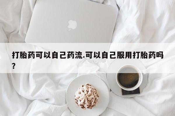 打胎药专卖微信卖流产药的微信打胎药可以自己药流.可以自己服用打胎药吗？