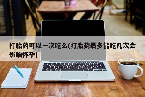 打胎药专卖微信卖流产药的微信打胎药可以一次吃么(打胎药最多能吃几次会影响怀孕)