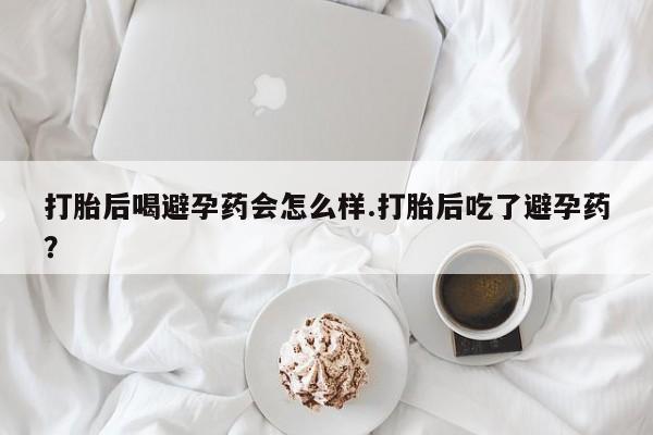 打胎药专卖微信卖流产药的微信打胎后喝避孕药会怎么样.打胎后吃了避孕药？