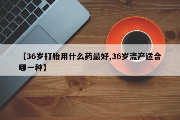 打胎药专卖微信卖流产药的微信【36岁打胎用什么药最好,36岁流产适合哪一种】