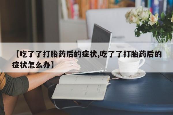 打胎药专卖微信卖流产药的微信【吃了了打胎药后的症状,吃了了打胎药后的症状怎么办】
